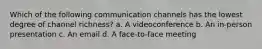 Which of the following communication channels has the lowest degree of channel richness? a. A videoconference b. An in-person presentation c. An email d. A face-to-face meeting