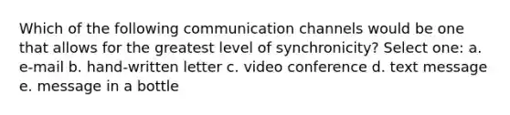 Which of the following communication channels would be one that allows for the greatest level of synchronicity? Select one: a. e-mail b. hand-written letter c. video conference d. text message e. message in a bottle