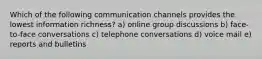 Which of the following communication channels provides the lowest information richness? a) online group discussions b) face-to-face conversations c) telephone conversations d) voice mail e) reports and bulletins