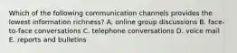 Which of the following communication channels provides the lowest information richness? A. online group discussions B. face-to-face conversations C. telephone conversations D. voice mail E. reports and bulletins