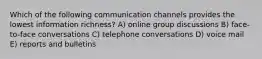 Which of the following communication channels provides the lowest information richness? A) online group discussions B) face-to-face conversations C) telephone conversations D) voice mail E) reports and bulletins