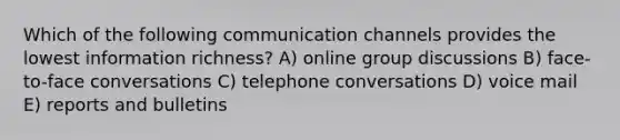 Which of the following communication channels provides the lowest information richness? A) online group discussions B) face-to-face conversations C) telephone conversations D) voice mail E) reports and bulletins