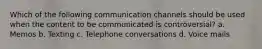 Which of the following communication channels should be used when the content to be communicated is controversial? a. Memos b. Texting c. Telephone conversations d. Voice mails