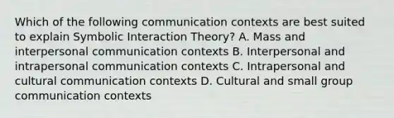 Which of the following communication contexts are best suited to explain Symbolic Interaction Theory? A. Mass and interpersonal communication contexts B. Interpersonal and intrapersonal communication contexts C. Intrapersonal and cultural communication contexts D. Cultural and small group communication contexts