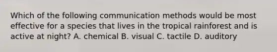 Which of the following communication methods would be most effective for a species that lives in the tropical rainforest and is active at night? A. chemical B. visual C. tactile D. auditory