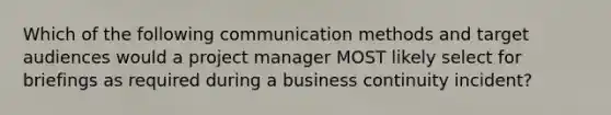 Which of the following communication methods and target audiences would a project manager MOST likely select for briefings as required during a business continuity incident?