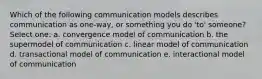 Which of the following communication models describes communication as one-way, or something you do 'to' someone? Select one: a. convergence model of communication b. the supermodel of communication c. linear model of communication d. transactional model of communication e. interactional model of communication