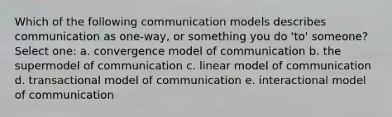 Which of the following communication models describes communication as one-way, or something you do 'to' someone? Select one: a. convergence model of communication b. the supermodel of communication c. linear model of communication d. transactional model of communication e. interactional model of communication