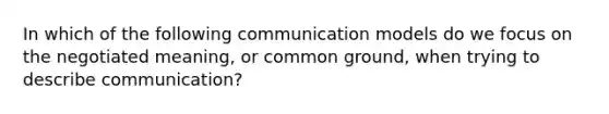 In which of the following communication models do we focus on the negotiated meaning, or common ground, when trying to describe communication?