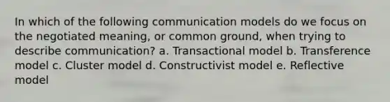 In which of the following communication models do we focus on the negotiated meaning, or common ground, when trying to describe communication? a. Transactional model b. Transference model c. Cluster model d. Constructivist model e. Reflective model