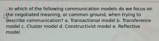 . In which of the following communication models do we focus on the negotiated meaning, or common ground, when trying to describe communication? a. Transactional model b. Transference model c. Cluster model d. Constructivist model e. Reflective model