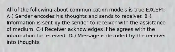 All of the following about communication models is true EXCEPT: A-) Sender encodes his thoughts and sends to receiver. B-) Information is sent by the sender to receiver with the assistance of medium. C-) Receiver acknowledges if he agrees with the information he received. D-) Message is decoded by the receiver into thoughts.