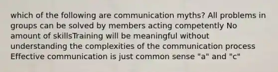 which of the following are communication myths? All problems in groups can be solved by members acting competently No amount of skillsTraining will be meaningful without understanding the complexities of the communication process Effective communication is just common sense "a" and "c"