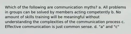 Which of the following are communication myths? a. All problems in groups can be solved by members acting competently b. No amount of skills training will be meaningful without understanding the complexities of the communication process c. Effective communication is just common sense. d. "a" and "c"