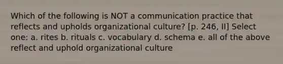 Which of the following is NOT a communication practice that reflects and upholds organizational culture? [p. 246, II] Select one: a. rites b. rituals c. vocabulary d. schema e. all of the above reflect and uphold organizational culture