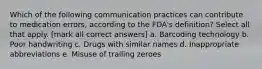 Which of the following communication practices can contribute to medication errors, according to the FDA's definition? Select all that apply. [mark all correct answers] a. Barcoding technology b. Poor handwriting c. Drugs with similar names d. Inappropriate abbreviations e. Misuse of trailing zeroes