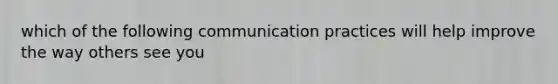 which of the following communication practices will help improve the way others see you