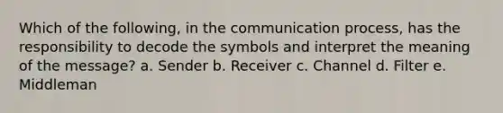 Which of the following, in the communication process, has the responsibility to decode the symbols and interpret the meaning of the message? a. Sender b. Receiver c. Channel d. Filter e. Middleman