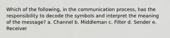 Which of the following, in the communication process, has the responsibility to decode the symbols and interpret the meaning of the message? a. Channel b. Middleman c. Filter d. Sender e. Receiver