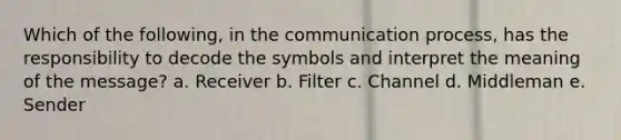 Which of the following, in the communication process, has the responsibility to decode the symbols and interpret the meaning of the message? a. Receiver b. Filter c. Channel d. Middleman e. Sender