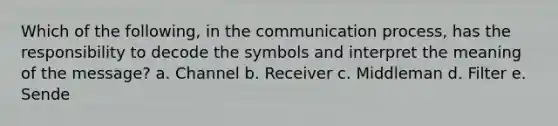 Which of the following, in the communication process, has the responsibility to decode the symbols and interpret the meaning of the message? a. Channel b. Receiver c. Middleman d. Filter e. Sende