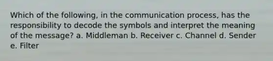 Which of the following, in the communication process, has the responsibility to decode the symbols and interpret the meaning of the message? a. Middleman b. Receiver c. Channel d. Sender e. Filter