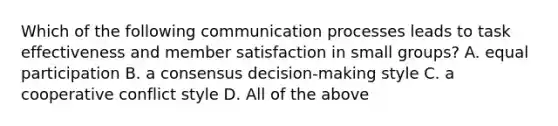 Which of the following communication processes leads to task effectiveness and member satisfaction in small groups? A. equal participation B. a consensus decision-making style C. a cooperative conflict style D. All of the above