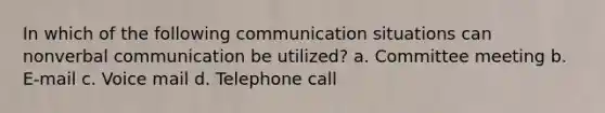 In which of the following communication situations can nonverbal communication be utilized? a. Committee meeting b. E-mail c. Voice mail d. Telephone call