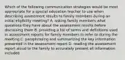 Which of the following communication strategies would be most appropriate for a special education teacher to use when describing assessment results to family members during an initial eligibility meeting? A. asking family members what questions they have about the assessment results before discussing them B. providing a list of terms and definitions used in assessment reports for family members to refer to during the meeting C. paraphrasing and summarizing the key information presented in the assessment report D. reading the assessment report aloud to the family to accurately present all information included