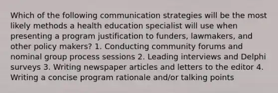 Which of the following communication strategies will be the most likely methods a health education specialist will use when presenting a program justification to funders, lawmakers, and other policy makers? 1. Conducting community forums and nominal group process sessions 2. Leading interviews and Delphi surveys 3. Writing newspaper articles and letters to the editor 4. Writing a concise program rationale and/or talking points