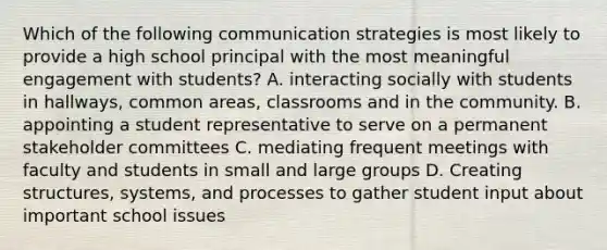 Which of the following communication strategies is most likely to provide a high school principal with the most meaningful engagement with students? A. interacting socially with students in hallways, common areas, classrooms and in the community. B. appointing a student representative to serve on a permanent stakeholder committees C. mediating frequent meetings with faculty and students in small and large groups D. Creating structures, systems, and processes to gather student input about important school issues