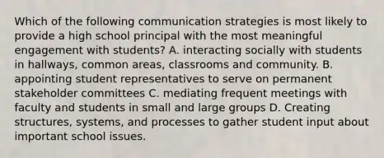 Which of the following communication strategies is most likely to provide a high school principal with the most meaningful engagement with students? A. interacting socially with students in hallways, common areas, classrooms and community. B. appointing student representatives to serve on permanent stakeholder committees C. mediating frequent meetings with faculty and students in small and large groups D. Creating structures, systems, and processes to gather student input about important school issues.