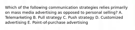 Which of the following communication strategies relies primarily on mass media advertising as opposed to personal selling? A. Telemarketing B. Pull strategy C. Push strategy D. Customized advertising E. Point-of-purchase advertising