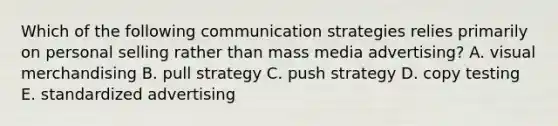 Which of the following communication strategies relies primarily on personal selling rather than mass media advertising? A. visual merchandising B. pull strategy C. push strategy D. copy testing E. standardized advertising