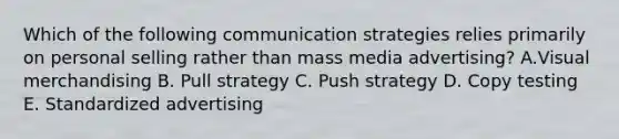 Which of the following communication strategies relies primarily on personal selling rather than mass media advertising? A.Visual merchandising B. Pull strategy C. Push strategy D. Copy testing E. Standardized advertising