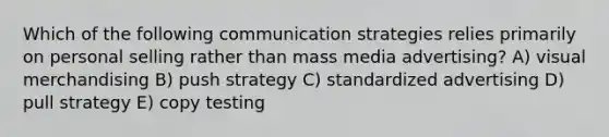 Which of the following communication strategies relies primarily on personal selling rather than mass media advertising? A) visual merchandising B) push strategy C) standardized advertising D) pull strategy E) copy testing