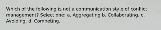 Which of the following is not a communication style of conflict management? Select one: a. Aggregating b. Collaborating. c. Avoiding. d. Competing.