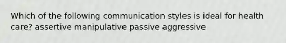 Which of the following communication styles is ideal for health care? assertive manipulative passive aggressive