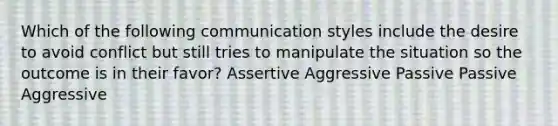 Which of the following communication styles include the desire to avoid conflict but still tries to manipulate the situation so the outcome is in their favor? Assertive Aggressive Passive Passive Aggressive