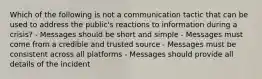 Which of the following is not a communication tactic that can be used to address the public's reactions to information during a crisis? - Messages should be short and simple - Messages must come from a credible and trusted source - Messages must be consistent across all platforms - Messages should provide all details of the incident