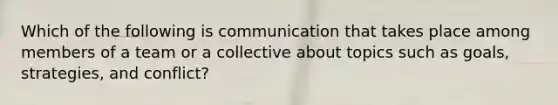 Which of the following is communication that takes place among members of a team or a collective about topics such as goals, strategies, and conflict?