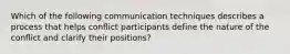 Which of the following communication techniques describes a process that helps conflict participants define the nature of the conflict and clarify their positions?