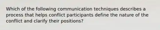 Which of the following communication techniques describes a process that helps conflict participants define the nature of the conflict and clarify their positions?