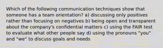 Which of the following communication techniques show that someone has a team orientation? a) discussing only positives rather than focusing on negatives b) being open and transparent about the company's confidential matters c) using the FAIR test to evaluate what other people say d) using the pronouns "you" and "we" to discuss goals and needs