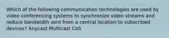 Which of the following communication technologies are used by video conferencing systems to synchronize video streams and reduce bandwidth sent from a central location to subscribed devices? Anycast Multicast CoS