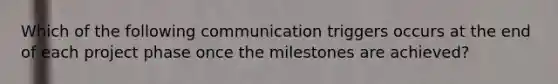 Which of the following communication triggers occurs at the end of each project phase once the milestones are achieved?