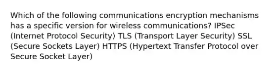 Which of the following communications encryption mechanisms has a specific version for wireless communications? IPSec (Internet Protocol Security) TLS (Transport Layer Security) SSL (Secure Sockets Layer) HTTPS (Hypertext Transfer Protocol over Secure Socket Layer)