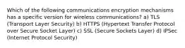 Which of the following communications encryption mechanisms has a specific version for wireless communications? a) TLS (Transport Layer Security) b) HTTPS (Hypertext Transfer Protocol over Secure Socket Layer) c) SSL (Secure Sockets Layer) d) IPSec (Internet Protocol Security)