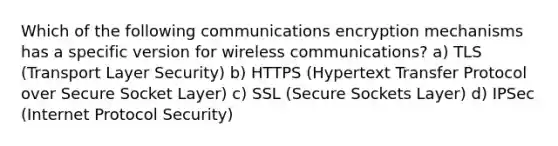 Which of the following communications encryption mechanisms has a specific version for wireless communications? a) TLS (Transport Layer Security) b) HTTPS (Hypertext Transfer Protocol over Secure Socket Layer) c) SSL (Secure Sockets Layer) d) IPSec (Internet Protocol Security)