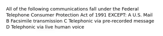 All of the following communications fall under the Federal Telephone Consumer Protection Act of 1991 EXCEPT: A U.S. Mail B Facsimile transmission C Telephonic via pre-recorded message D Telephonic via live human voice